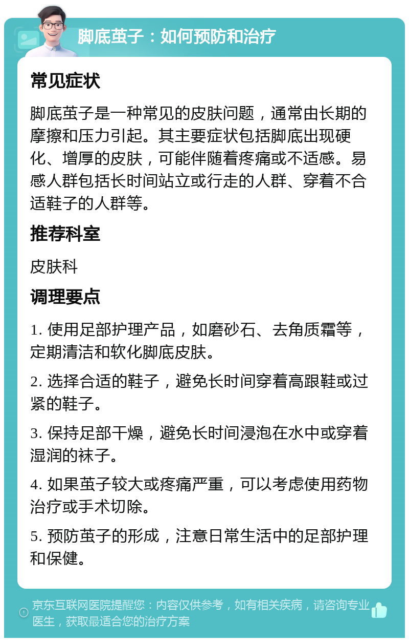 脚底茧子：如何预防和治疗 常见症状 脚底茧子是一种常见的皮肤问题，通常由长期的摩擦和压力引起。其主要症状包括脚底出现硬化、增厚的皮肤，可能伴随着疼痛或不适感。易感人群包括长时间站立或行走的人群、穿着不合适鞋子的人群等。 推荐科室 皮肤科 调理要点 1. 使用足部护理产品，如磨砂石、去角质霜等，定期清洁和软化脚底皮肤。 2. 选择合适的鞋子，避免长时间穿着高跟鞋或过紧的鞋子。 3. 保持足部干燥，避免长时间浸泡在水中或穿着湿润的袜子。 4. 如果茧子较大或疼痛严重，可以考虑使用药物治疗或手术切除。 5. 预防茧子的形成，注意日常生活中的足部护理和保健。