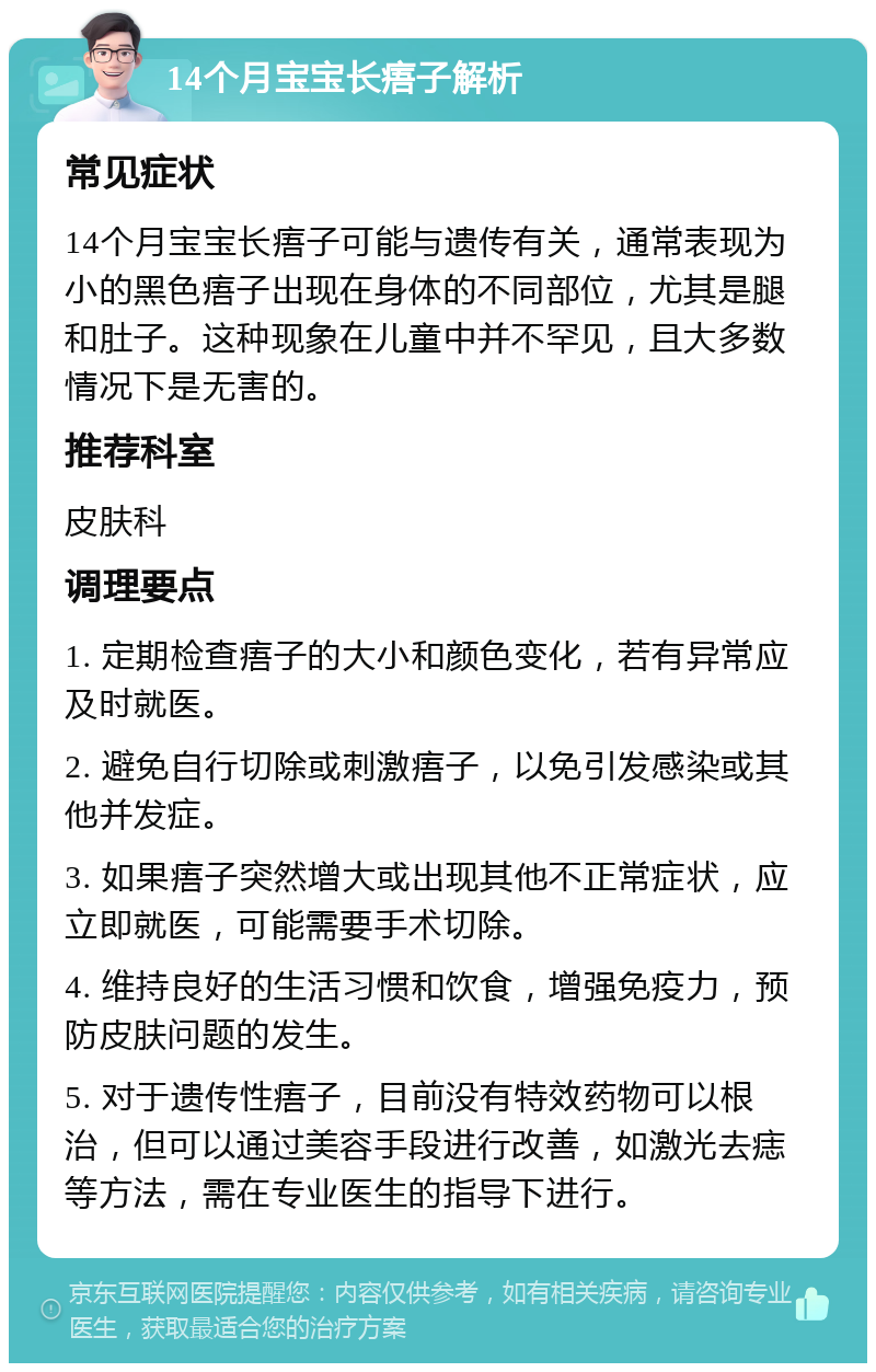 14个月宝宝长痦子解析 常见症状 14个月宝宝长痦子可能与遗传有关，通常表现为小的黑色痦子出现在身体的不同部位，尤其是腿和肚子。这种现象在儿童中并不罕见，且大多数情况下是无害的。 推荐科室 皮肤科 调理要点 1. 定期检查痦子的大小和颜色变化，若有异常应及时就医。 2. 避免自行切除或刺激痦子，以免引发感染或其他并发症。 3. 如果痦子突然增大或出现其他不正常症状，应立即就医，可能需要手术切除。 4. 维持良好的生活习惯和饮食，增强免疫力，预防皮肤问题的发生。 5. 对于遗传性痦子，目前没有特效药物可以根治，但可以通过美容手段进行改善，如激光去痣等方法，需在专业医生的指导下进行。