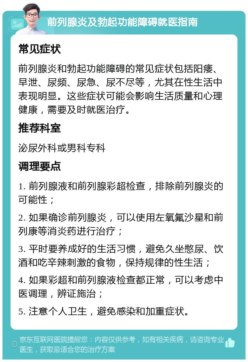 前列腺炎及勃起功能障碍就医指南 常见症状 前列腺炎和勃起功能障碍的常见症状包括阳痿、早泄、尿频、尿急、尿不尽等，尤其在性生活中表现明显。这些症状可能会影响生活质量和心理健康，需要及时就医治疗。 推荐科室 泌尿外科或男科专科 调理要点 1. 前列腺液和前列腺彩超检查，排除前列腺炎的可能性； 2. 如果确诊前列腺炎，可以使用左氧氟沙星和前列康等消炎药进行治疗； 3. 平时要养成好的生活习惯，避免久坐憋尿、饮酒和吃辛辣刺激的食物，保持规律的性生活； 4. 如果彩超和前列腺液检查都正常，可以考虑中医调理，辨证施治； 5. 注意个人卫生，避免感染和加重症状。