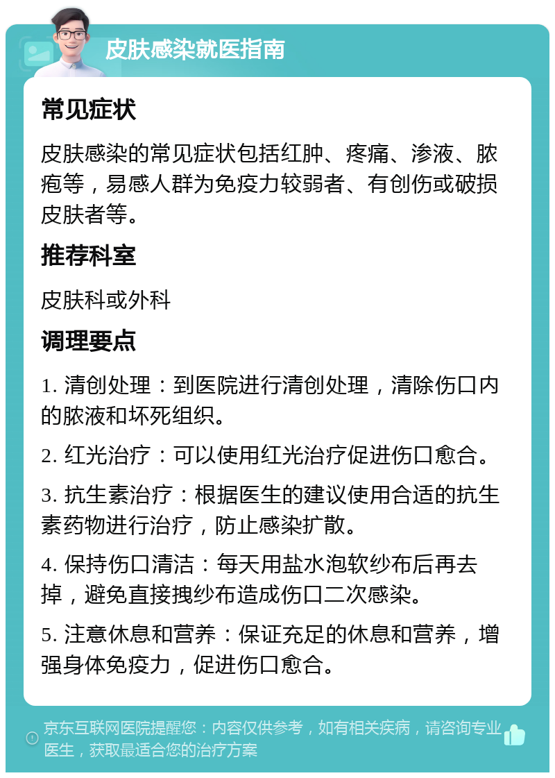 皮肤感染就医指南 常见症状 皮肤感染的常见症状包括红肿、疼痛、渗液、脓疱等，易感人群为免疫力较弱者、有创伤或破损皮肤者等。 推荐科室 皮肤科或外科 调理要点 1. 清创处理：到医院进行清创处理，清除伤口内的脓液和坏死组织。 2. 红光治疗：可以使用红光治疗促进伤口愈合。 3. 抗生素治疗：根据医生的建议使用合适的抗生素药物进行治疗，防止感染扩散。 4. 保持伤口清洁：每天用盐水泡软纱布后再去掉，避免直接拽纱布造成伤口二次感染。 5. 注意休息和营养：保证充足的休息和营养，增强身体免疫力，促进伤口愈合。