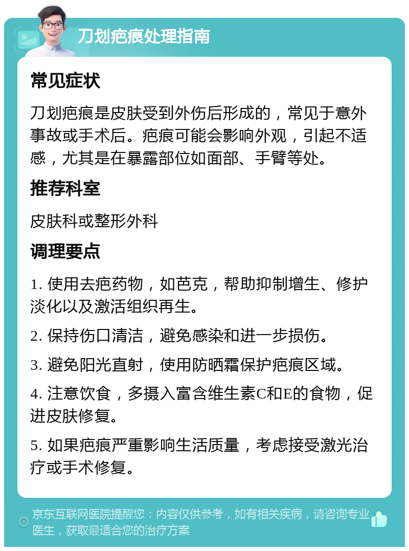 刀划疤痕处理指南 常见症状 刀划疤痕是皮肤受到外伤后形成的，常见于意外事故或手术后。疤痕可能会影响外观，引起不适感，尤其是在暴露部位如面部、手臂等处。 推荐科室 皮肤科或整形外科 调理要点 1. 使用去疤药物，如芭克，帮助抑制增生、修护淡化以及激活组织再生。 2. 保持伤口清洁，避免感染和进一步损伤。 3. 避免阳光直射，使用防晒霜保护疤痕区域。 4. 注意饮食，多摄入富含维生素C和E的食物，促进皮肤修复。 5. 如果疤痕严重影响生活质量，考虑接受激光治疗或手术修复。