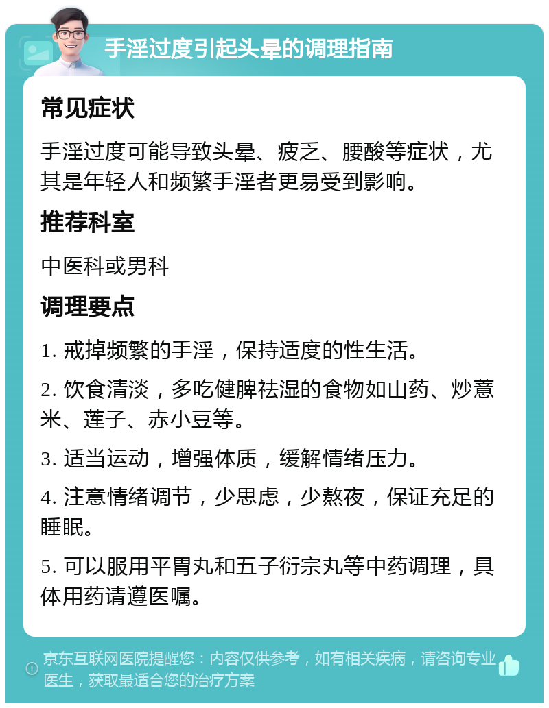 手淫过度引起头晕的调理指南 常见症状 手淫过度可能导致头晕、疲乏、腰酸等症状，尤其是年轻人和频繁手淫者更易受到影响。 推荐科室 中医科或男科 调理要点 1. 戒掉频繁的手淫，保持适度的性生活。 2. 饮食清淡，多吃健脾祛湿的食物如山药、炒薏米、莲子、赤小豆等。 3. 适当运动，增强体质，缓解情绪压力。 4. 注意情绪调节，少思虑，少熬夜，保证充足的睡眠。 5. 可以服用平胃丸和五子衍宗丸等中药调理，具体用药请遵医嘱。