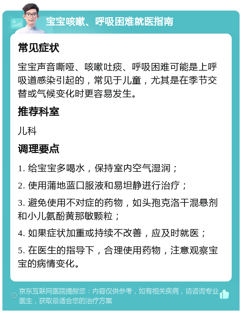 宝宝咳嗽、呼吸困难就医指南 常见症状 宝宝声音嘶哑、咳嗽吐痰、呼吸困难可能是上呼吸道感染引起的，常见于儿童，尤其是在季节交替或气候变化时更容易发生。 推荐科室 儿科 调理要点 1. 给宝宝多喝水，保持室内空气湿润； 2. 使用蒲地蓝口服液和易坦静进行治疗； 3. 避免使用不对症的药物，如头孢克洛干混悬剂和小儿氨酚黄那敏颗粒； 4. 如果症状加重或持续不改善，应及时就医； 5. 在医生的指导下，合理使用药物，注意观察宝宝的病情变化。