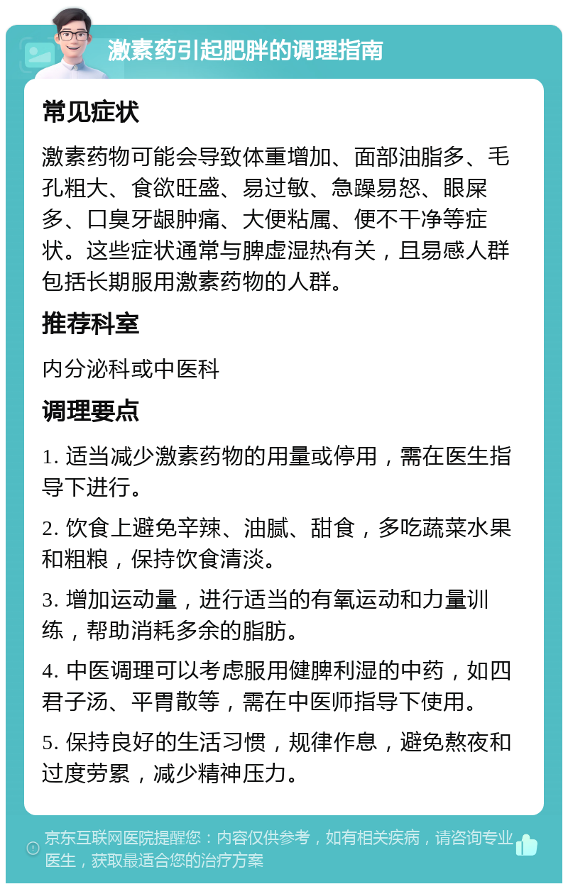 激素药引起肥胖的调理指南 常见症状 激素药物可能会导致体重增加、面部油脂多、毛孔粗大、食欲旺盛、易过敏、急躁易怒、眼屎多、口臭牙龈肿痛、大便粘属、便不干净等症状。这些症状通常与脾虚湿热有关，且易感人群包括长期服用激素药物的人群。 推荐科室 内分泌科或中医科 调理要点 1. 适当减少激素药物的用量或停用，需在医生指导下进行。 2. 饮食上避免辛辣、油腻、甜食，多吃蔬菜水果和粗粮，保持饮食清淡。 3. 增加运动量，进行适当的有氧运动和力量训练，帮助消耗多余的脂肪。 4. 中医调理可以考虑服用健脾利湿的中药，如四君子汤、平胃散等，需在中医师指导下使用。 5. 保持良好的生活习惯，规律作息，避免熬夜和过度劳累，减少精神压力。