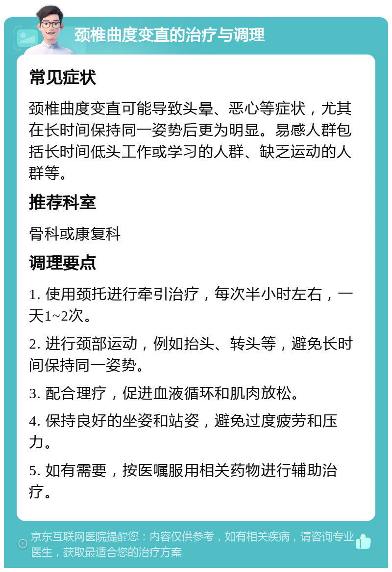 颈椎曲度变直的治疗与调理 常见症状 颈椎曲度变直可能导致头晕、恶心等症状，尤其在长时间保持同一姿势后更为明显。易感人群包括长时间低头工作或学习的人群、缺乏运动的人群等。 推荐科室 骨科或康复科 调理要点 1. 使用颈托进行牵引治疗，每次半小时左右，一天1~2次。 2. 进行颈部运动，例如抬头、转头等，避免长时间保持同一姿势。 3. 配合理疗，促进血液循环和肌肉放松。 4. 保持良好的坐姿和站姿，避免过度疲劳和压力。 5. 如有需要，按医嘱服用相关药物进行辅助治疗。