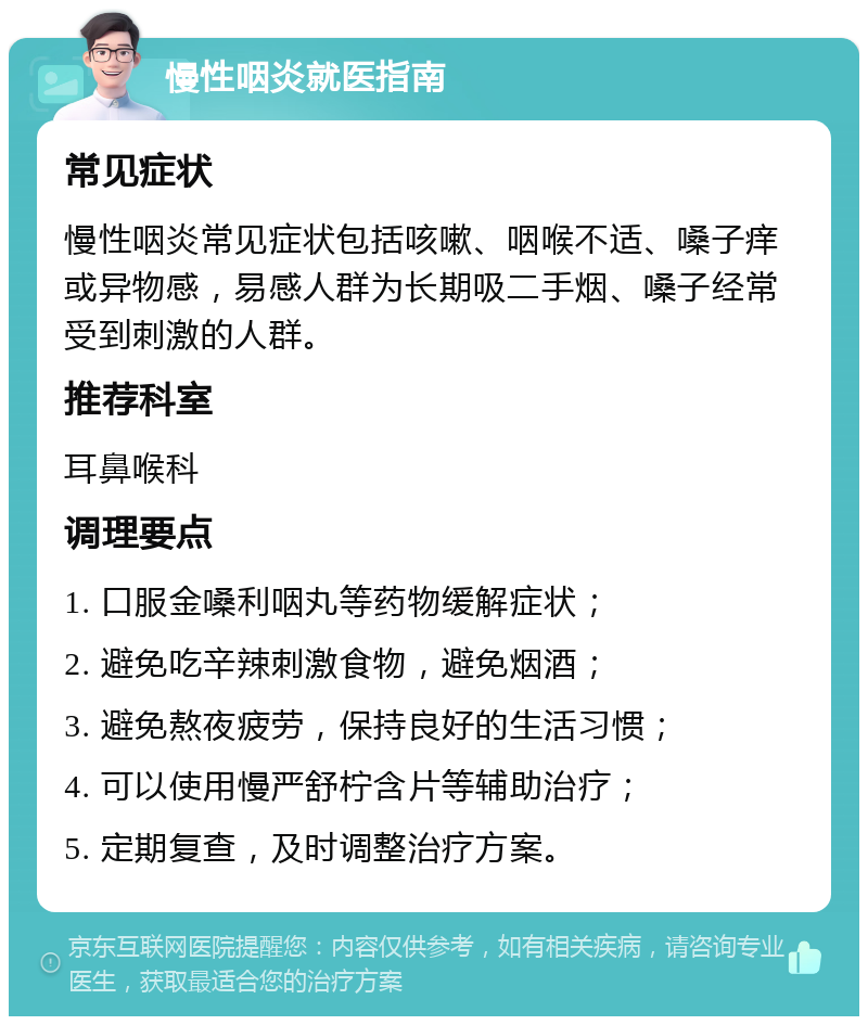 慢性咽炎就医指南 常见症状 慢性咽炎常见症状包括咳嗽、咽喉不适、嗓子痒或异物感，易感人群为长期吸二手烟、嗓子经常受到刺激的人群。 推荐科室 耳鼻喉科 调理要点 1. 口服金嗓利咽丸等药物缓解症状； 2. 避免吃辛辣刺激食物，避免烟酒； 3. 避免熬夜疲劳，保持良好的生活习惯； 4. 可以使用慢严舒柠含片等辅助治疗； 5. 定期复查，及时调整治疗方案。