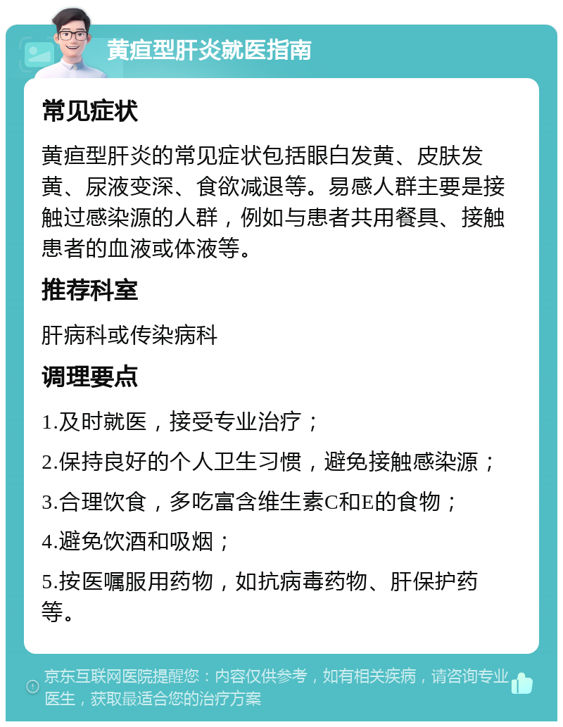 黄疸型肝炎就医指南 常见症状 黄疸型肝炎的常见症状包括眼白发黄、皮肤发黄、尿液变深、食欲减退等。易感人群主要是接触过感染源的人群，例如与患者共用餐具、接触患者的血液或体液等。 推荐科室 肝病科或传染病科 调理要点 1.及时就医，接受专业治疗； 2.保持良好的个人卫生习惯，避免接触感染源； 3.合理饮食，多吃富含维生素C和E的食物； 4.避免饮酒和吸烟； 5.按医嘱服用药物，如抗病毒药物、肝保护药等。