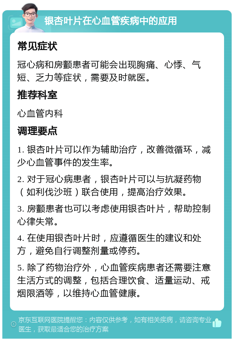 银杏叶片在心血管疾病中的应用 常见症状 冠心病和房颤患者可能会出现胸痛、心悸、气短、乏力等症状，需要及时就医。 推荐科室 心血管内科 调理要点 1. 银杏叶片可以作为辅助治疗，改善微循环，减少心血管事件的发生率。 2. 对于冠心病患者，银杏叶片可以与抗凝药物（如利伐沙班）联合使用，提高治疗效果。 3. 房颤患者也可以考虑使用银杏叶片，帮助控制心律失常。 4. 在使用银杏叶片时，应遵循医生的建议和处方，避免自行调整剂量或停药。 5. 除了药物治疗外，心血管疾病患者还需要注意生活方式的调整，包括合理饮食、适量运动、戒烟限酒等，以维持心血管健康。