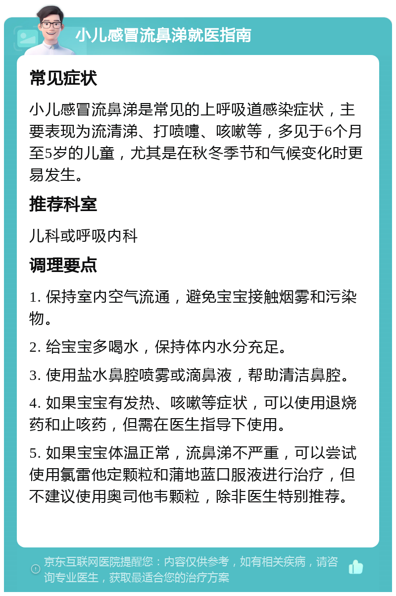 小儿感冒流鼻涕就医指南 常见症状 小儿感冒流鼻涕是常见的上呼吸道感染症状，主要表现为流清涕、打喷嚏、咳嗽等，多见于6个月至5岁的儿童，尤其是在秋冬季节和气候变化时更易发生。 推荐科室 儿科或呼吸内科 调理要点 1. 保持室内空气流通，避免宝宝接触烟雾和污染物。 2. 给宝宝多喝水，保持体内水分充足。 3. 使用盐水鼻腔喷雾或滴鼻液，帮助清洁鼻腔。 4. 如果宝宝有发热、咳嗽等症状，可以使用退烧药和止咳药，但需在医生指导下使用。 5. 如果宝宝体温正常，流鼻涕不严重，可以尝试使用氯雷他定颗粒和蒲地蓝口服液进行治疗，但不建议使用奥司他韦颗粒，除非医生特别推荐。