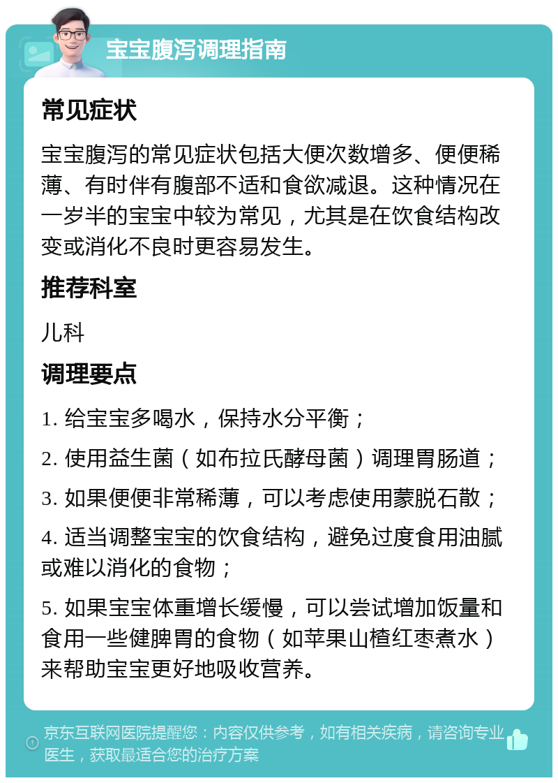 宝宝腹泻调理指南 常见症状 宝宝腹泻的常见症状包括大便次数增多、便便稀薄、有时伴有腹部不适和食欲减退。这种情况在一岁半的宝宝中较为常见，尤其是在饮食结构改变或消化不良时更容易发生。 推荐科室 儿科 调理要点 1. 给宝宝多喝水，保持水分平衡； 2. 使用益生菌（如布拉氏酵母菌）调理胃肠道； 3. 如果便便非常稀薄，可以考虑使用蒙脱石散； 4. 适当调整宝宝的饮食结构，避免过度食用油腻或难以消化的食物； 5. 如果宝宝体重增长缓慢，可以尝试增加饭量和食用一些健脾胃的食物（如苹果山楂红枣煮水）来帮助宝宝更好地吸收营养。