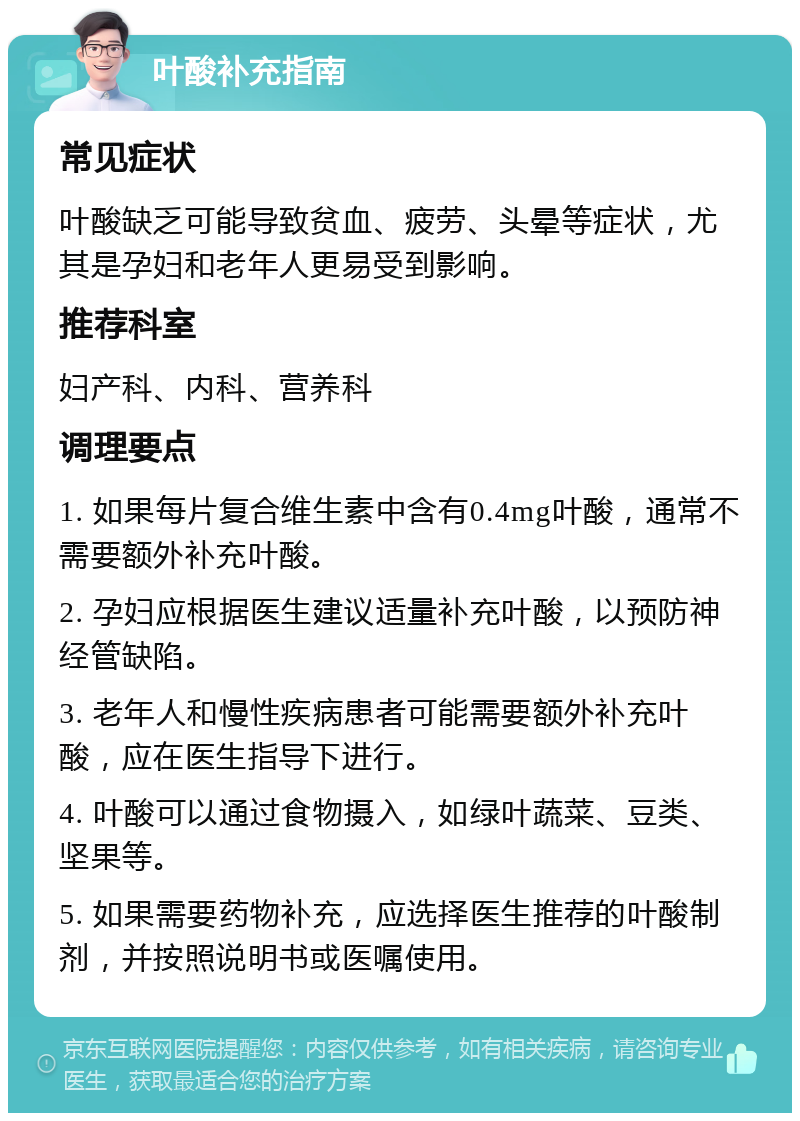 叶酸补充指南 常见症状 叶酸缺乏可能导致贫血、疲劳、头晕等症状，尤其是孕妇和老年人更易受到影响。 推荐科室 妇产科、内科、营养科 调理要点 1. 如果每片复合维生素中含有0.4mg叶酸，通常不需要额外补充叶酸。 2. 孕妇应根据医生建议适量补充叶酸，以预防神经管缺陷。 3. 老年人和慢性疾病患者可能需要额外补充叶酸，应在医生指导下进行。 4. 叶酸可以通过食物摄入，如绿叶蔬菜、豆类、坚果等。 5. 如果需要药物补充，应选择医生推荐的叶酸制剂，并按照说明书或医嘱使用。