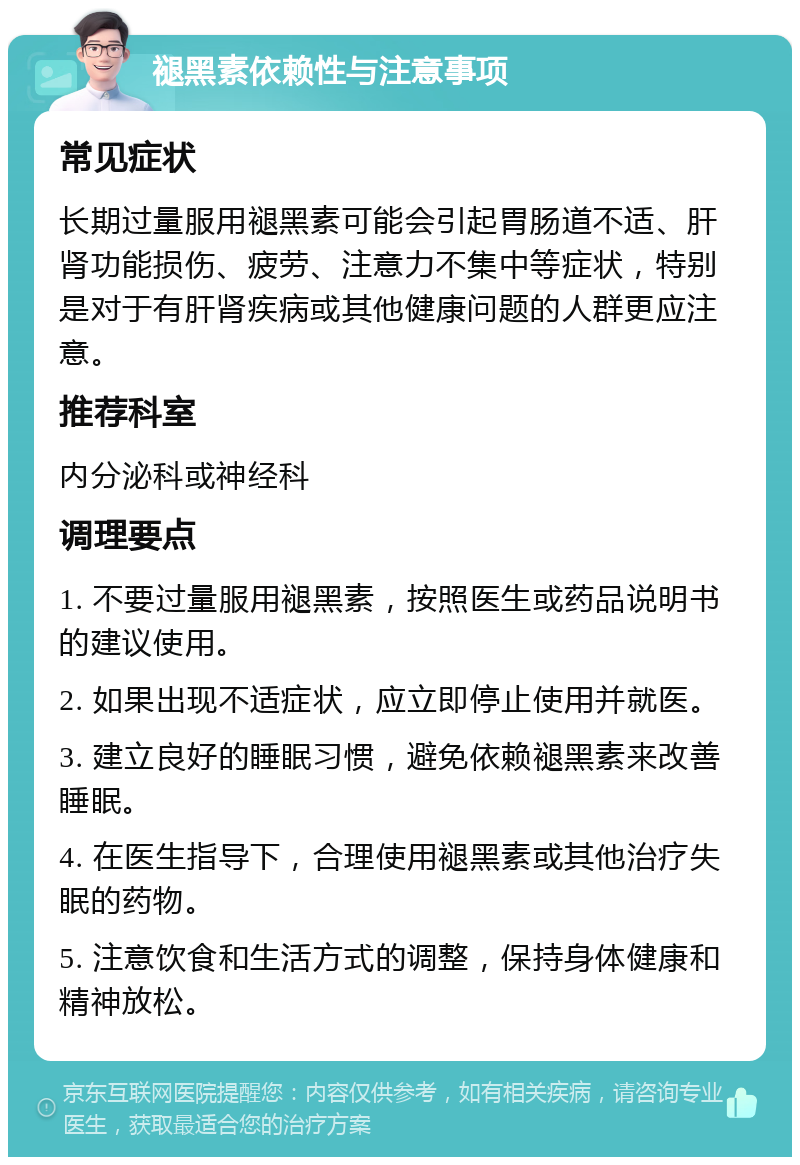 褪黑素依赖性与注意事项 常见症状 长期过量服用褪黑素可能会引起胃肠道不适、肝肾功能损伤、疲劳、注意力不集中等症状，特别是对于有肝肾疾病或其他健康问题的人群更应注意。 推荐科室 内分泌科或神经科 调理要点 1. 不要过量服用褪黑素，按照医生或药品说明书的建议使用。 2. 如果出现不适症状，应立即停止使用并就医。 3. 建立良好的睡眠习惯，避免依赖褪黑素来改善睡眠。 4. 在医生指导下，合理使用褪黑素或其他治疗失眠的药物。 5. 注意饮食和生活方式的调整，保持身体健康和精神放松。