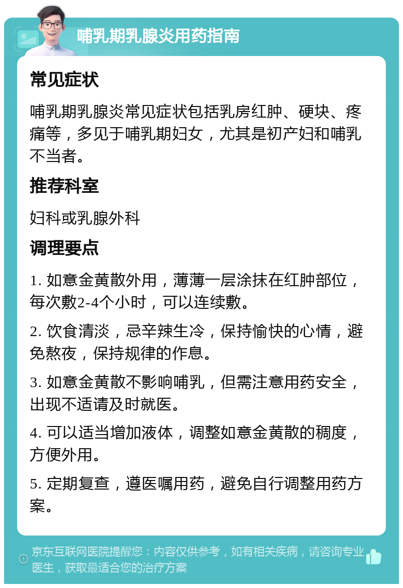 哺乳期乳腺炎用药指南 常见症状 哺乳期乳腺炎常见症状包括乳房红肿、硬块、疼痛等，多见于哺乳期妇女，尤其是初产妇和哺乳不当者。 推荐科室 妇科或乳腺外科 调理要点 1. 如意金黄散外用，薄薄一层涂抹在红肿部位，每次敷2-4个小时，可以连续敷。 2. 饮食清淡，忌辛辣生冷，保持愉快的心情，避免熬夜，保持规律的作息。 3. 如意金黄散不影响哺乳，但需注意用药安全，出现不适请及时就医。 4. 可以适当增加液体，调整如意金黄散的稠度，方便外用。 5. 定期复查，遵医嘱用药，避免自行调整用药方案。