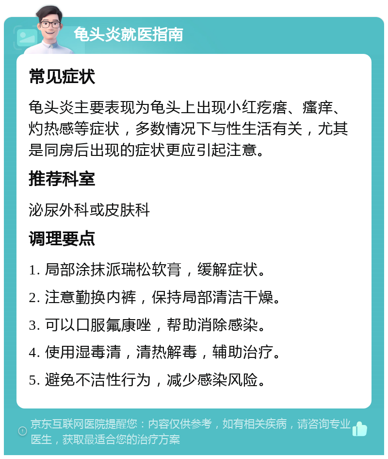 龟头炎就医指南 常见症状 龟头炎主要表现为龟头上出现小红疙瘩、瘙痒、灼热感等症状，多数情况下与性生活有关，尤其是同房后出现的症状更应引起注意。 推荐科室 泌尿外科或皮肤科 调理要点 1. 局部涂抹派瑞松软膏，缓解症状。 2. 注意勤换内裤，保持局部清洁干燥。 3. 可以口服氟康唑，帮助消除感染。 4. 使用湿毒清，清热解毒，辅助治疗。 5. 避免不洁性行为，减少感染风险。