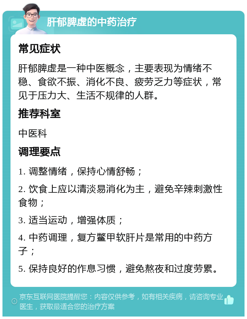 肝郁脾虚的中药治疗 常见症状 肝郁脾虚是一种中医概念，主要表现为情绪不稳、食欲不振、消化不良、疲劳乏力等症状，常见于压力大、生活不规律的人群。 推荐科室 中医科 调理要点 1. 调整情绪，保持心情舒畅； 2. 饮食上应以清淡易消化为主，避免辛辣刺激性食物； 3. 适当运动，增强体质； 4. 中药调理，复方鳖甲软肝片是常用的中药方子； 5. 保持良好的作息习惯，避免熬夜和过度劳累。