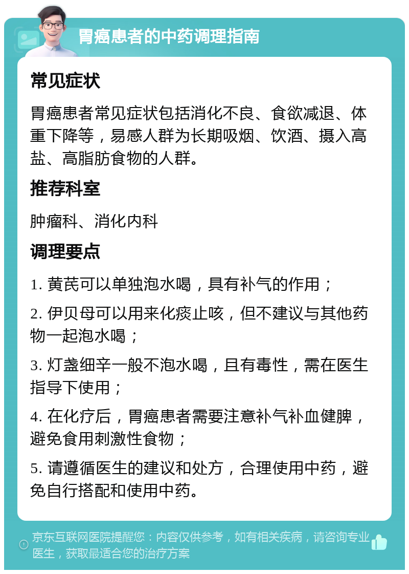 胃癌患者的中药调理指南 常见症状 胃癌患者常见症状包括消化不良、食欲减退、体重下降等，易感人群为长期吸烟、饮酒、摄入高盐、高脂肪食物的人群。 推荐科室 肿瘤科、消化内科 调理要点 1. 黄芪可以单独泡水喝，具有补气的作用； 2. 伊贝母可以用来化痰止咳，但不建议与其他药物一起泡水喝； 3. 灯盏细辛一般不泡水喝，且有毒性，需在医生指导下使用； 4. 在化疗后，胃癌患者需要注意补气补血健脾，避免食用刺激性食物； 5. 请遵循医生的建议和处方，合理使用中药，避免自行搭配和使用中药。