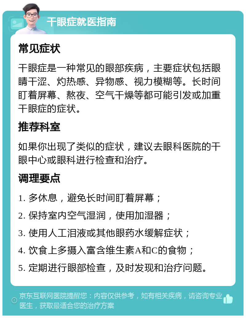 干眼症就医指南 常见症状 干眼症是一种常见的眼部疾病，主要症状包括眼睛干涩、灼热感、异物感、视力模糊等。长时间盯着屏幕、熬夜、空气干燥等都可能引发或加重干眼症的症状。 推荐科室 如果你出现了类似的症状，建议去眼科医院的干眼中心或眼科进行检查和治疗。 调理要点 1. 多休息，避免长时间盯着屏幕； 2. 保持室内空气湿润，使用加湿器； 3. 使用人工泪液或其他眼药水缓解症状； 4. 饮食上多摄入富含维生素A和C的食物； 5. 定期进行眼部检查，及时发现和治疗问题。