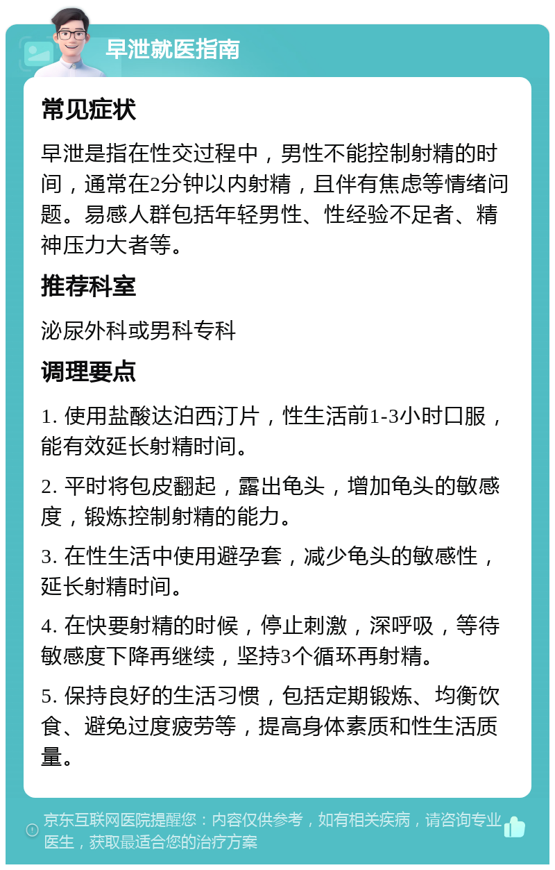 早泄就医指南 常见症状 早泄是指在性交过程中，男性不能控制射精的时间，通常在2分钟以内射精，且伴有焦虑等情绪问题。易感人群包括年轻男性、性经验不足者、精神压力大者等。 推荐科室 泌尿外科或男科专科 调理要点 1. 使用盐酸达泊西汀片，性生活前1-3小时口服，能有效延长射精时间。 2. 平时将包皮翻起，露出龟头，增加龟头的敏感度，锻炼控制射精的能力。 3. 在性生活中使用避孕套，减少龟头的敏感性，延长射精时间。 4. 在快要射精的时候，停止刺激，深呼吸，等待敏感度下降再继续，坚持3个循环再射精。 5. 保持良好的生活习惯，包括定期锻炼、均衡饮食、避免过度疲劳等，提高身体素质和性生活质量。