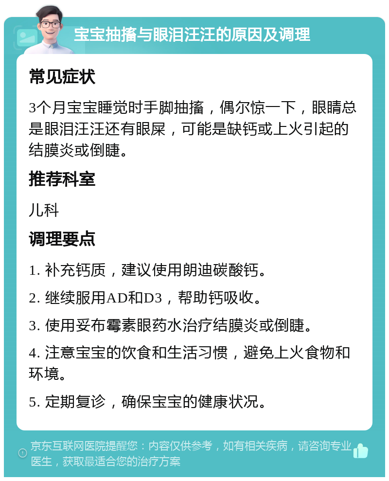 宝宝抽搐与眼泪汪汪的原因及调理 常见症状 3个月宝宝睡觉时手脚抽搐，偶尔惊一下，眼睛总是眼泪汪汪还有眼屎，可能是缺钙或上火引起的结膜炎或倒睫。 推荐科室 儿科 调理要点 1. 补充钙质，建议使用朗迪碳酸钙。 2. 继续服用AD和D3，帮助钙吸收。 3. 使用妥布霉素眼药水治疗结膜炎或倒睫。 4. 注意宝宝的饮食和生活习惯，避免上火食物和环境。 5. 定期复诊，确保宝宝的健康状况。