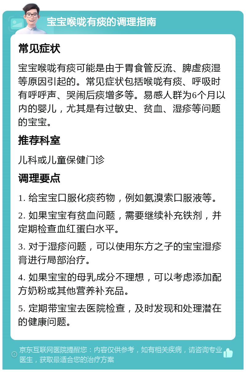 宝宝喉咙有痰的调理指南 常见症状 宝宝喉咙有痰可能是由于胃食管反流、脾虚痰湿等原因引起的。常见症状包括喉咙有痰、呼吸时有呼呼声、哭闹后痰增多等。易感人群为6个月以内的婴儿，尤其是有过敏史、贫血、湿疹等问题的宝宝。 推荐科室 儿科或儿童保健门诊 调理要点 1. 给宝宝口服化痰药物，例如氨溴索口服液等。 2. 如果宝宝有贫血问题，需要继续补充铁剂，并定期检查血红蛋白水平。 3. 对于湿疹问题，可以使用东方之子的宝宝湿疹膏进行局部治疗。 4. 如果宝宝的母乳成分不理想，可以考虑添加配方奶粉或其他营养补充品。 5. 定期带宝宝去医院检查，及时发现和处理潜在的健康问题。