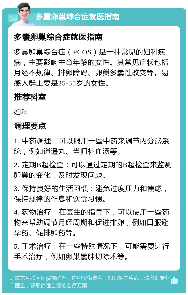 多囊卵巢综合症就医指南 多囊卵巢综合症就医指南 多囊卵巢综合症（PCOS）是一种常见的妇科疾病，主要影响生育年龄的女性。其常见症状包括月经不规律、排卵障碍、卵巢多囊性改变等。易感人群主要是25-35岁的女性。 推荐科室 妇科 调理要点 1. 中药调理：可以服用一些中药来调节内分泌系统，例如逍遥丸、当归补血汤等。 2. 定期B超检查：可以通过定期的B超检查来监测卵巢的变化，及时发现问题。 3. 保持良好的生活习惯：避免过度压力和焦虑，保持规律的作息和饮食习惯。 4. 药物治疗：在医生的指导下，可以使用一些药物来帮助调节月经周期和促进排卵，例如口服避孕药、促排卵药等。 5. 手术治疗：在一些特殊情况下，可能需要进行手术治疗，例如卵巢囊肿切除术等。