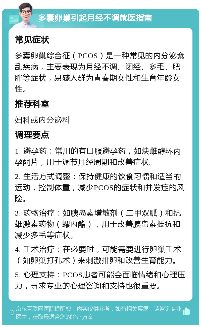 多囊卵巢引起月经不调就医指南 常见症状 多囊卵巢综合征（PCOS）是一种常见的内分泌紊乱疾病，主要表现为月经不调、闭经、多毛、肥胖等症状，易感人群为青春期女性和生育年龄女性。 推荐科室 妇科或内分泌科 调理要点 1. 避孕药：常用的有口服避孕药，如炔雌醇环丙孕酮片，用于调节月经周期和改善症状。 2. 生活方式调整：保持健康的饮食习惯和适当的运动，控制体重，减少PCOS的症状和并发症的风险。 3. 药物治疗：如胰岛素增敏剂（二甲双胍）和抗雄激素药物（螺内酯），用于改善胰岛素抵抗和减少多毛等症状。 4. 手术治疗：在必要时，可能需要进行卵巢手术（如卵巢打孔术）来刺激排卵和改善生育能力。 5. 心理支持：PCOS患者可能会面临情绪和心理压力，寻求专业的心理咨询和支持也很重要。