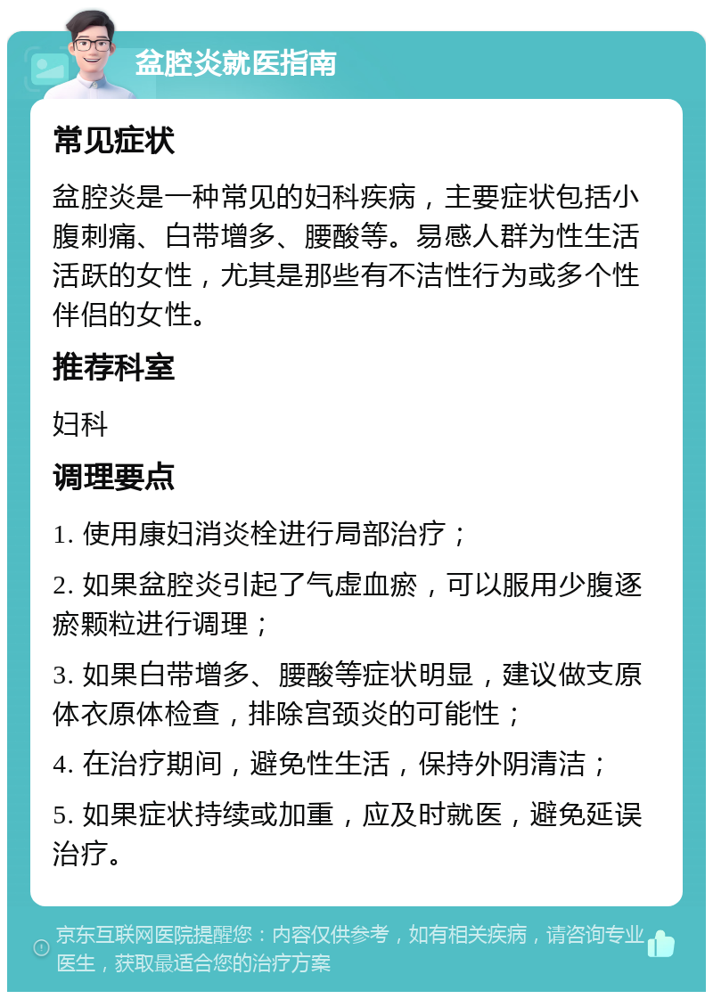 盆腔炎就医指南 常见症状 盆腔炎是一种常见的妇科疾病，主要症状包括小腹刺痛、白带增多、腰酸等。易感人群为性生活活跃的女性，尤其是那些有不洁性行为或多个性伴侣的女性。 推荐科室 妇科 调理要点 1. 使用康妇消炎栓进行局部治疗； 2. 如果盆腔炎引起了气虚血瘀，可以服用少腹逐瘀颗粒进行调理； 3. 如果白带增多、腰酸等症状明显，建议做支原体衣原体检查，排除宫颈炎的可能性； 4. 在治疗期间，避免性生活，保持外阴清洁； 5. 如果症状持续或加重，应及时就医，避免延误治疗。