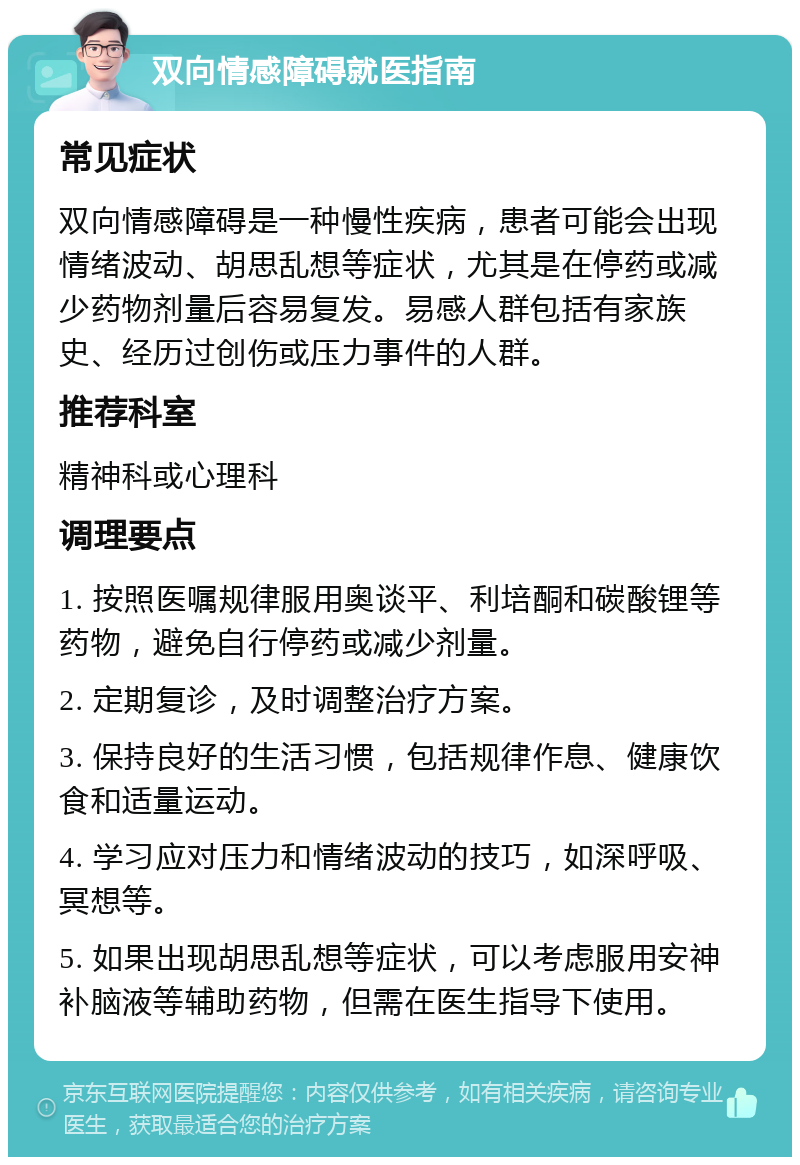 双向情感障碍就医指南 常见症状 双向情感障碍是一种慢性疾病，患者可能会出现情绪波动、胡思乱想等症状，尤其是在停药或减少药物剂量后容易复发。易感人群包括有家族史、经历过创伤或压力事件的人群。 推荐科室 精神科或心理科 调理要点 1. 按照医嘱规律服用奥谈平、利培酮和碳酸锂等药物，避免自行停药或减少剂量。 2. 定期复诊，及时调整治疗方案。 3. 保持良好的生活习惯，包括规律作息、健康饮食和适量运动。 4. 学习应对压力和情绪波动的技巧，如深呼吸、冥想等。 5. 如果出现胡思乱想等症状，可以考虑服用安神补脑液等辅助药物，但需在医生指导下使用。