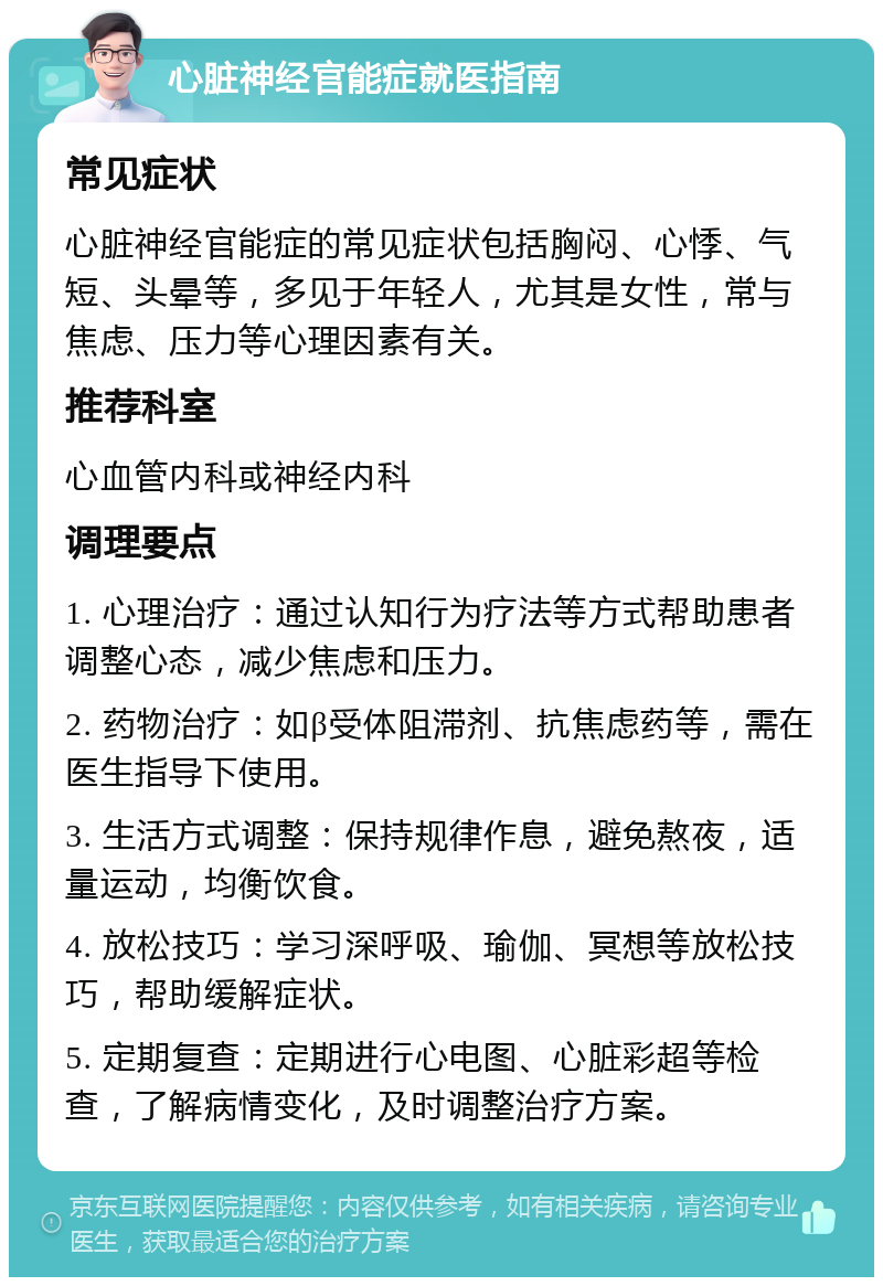 心脏神经官能症就医指南 常见症状 心脏神经官能症的常见症状包括胸闷、心悸、气短、头晕等，多见于年轻人，尤其是女性，常与焦虑、压力等心理因素有关。 推荐科室 心血管内科或神经内科 调理要点 1. 心理治疗：通过认知行为疗法等方式帮助患者调整心态，减少焦虑和压力。 2. 药物治疗：如β受体阻滞剂、抗焦虑药等，需在医生指导下使用。 3. 生活方式调整：保持规律作息，避免熬夜，适量运动，均衡饮食。 4. 放松技巧：学习深呼吸、瑜伽、冥想等放松技巧，帮助缓解症状。 5. 定期复查：定期进行心电图、心脏彩超等检查，了解病情变化，及时调整治疗方案。