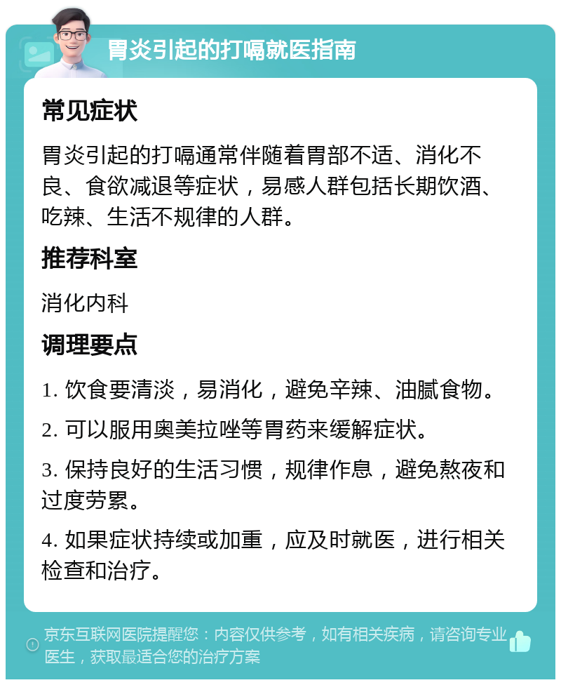 胃炎引起的打嗝就医指南 常见症状 胃炎引起的打嗝通常伴随着胃部不适、消化不良、食欲减退等症状，易感人群包括长期饮酒、吃辣、生活不规律的人群。 推荐科室 消化内科 调理要点 1. 饮食要清淡，易消化，避免辛辣、油腻食物。 2. 可以服用奥美拉唑等胃药来缓解症状。 3. 保持良好的生活习惯，规律作息，避免熬夜和过度劳累。 4. 如果症状持续或加重，应及时就医，进行相关检查和治疗。