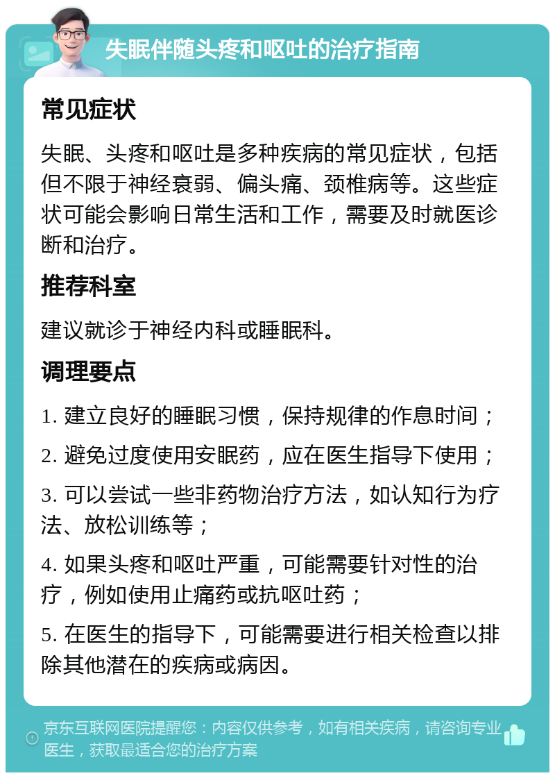 失眠伴随头疼和呕吐的治疗指南 常见症状 失眠、头疼和呕吐是多种疾病的常见症状，包括但不限于神经衰弱、偏头痛、颈椎病等。这些症状可能会影响日常生活和工作，需要及时就医诊断和治疗。 推荐科室 建议就诊于神经内科或睡眠科。 调理要点 1. 建立良好的睡眠习惯，保持规律的作息时间； 2. 避免过度使用安眠药，应在医生指导下使用； 3. 可以尝试一些非药物治疗方法，如认知行为疗法、放松训练等； 4. 如果头疼和呕吐严重，可能需要针对性的治疗，例如使用止痛药或抗呕吐药； 5. 在医生的指导下，可能需要进行相关检查以排除其他潜在的疾病或病因。