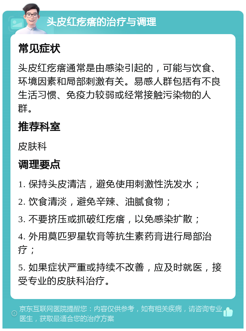 头皮红疙瘩的治疗与调理 常见症状 头皮红疙瘩通常是由感染引起的，可能与饮食、环境因素和局部刺激有关。易感人群包括有不良生活习惯、免疫力较弱或经常接触污染物的人群。 推荐科室 皮肤科 调理要点 1. 保持头皮清洁，避免使用刺激性洗发水； 2. 饮食清淡，避免辛辣、油腻食物； 3. 不要挤压或抓破红疙瘩，以免感染扩散； 4. 外用莫匹罗星软膏等抗生素药膏进行局部治疗； 5. 如果症状严重或持续不改善，应及时就医，接受专业的皮肤科治疗。