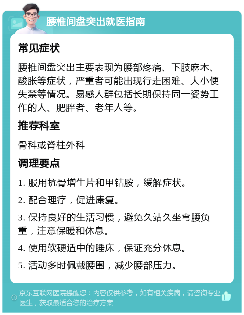 腰椎间盘突出就医指南 常见症状 腰椎间盘突出主要表现为腰部疼痛、下肢麻木、酸胀等症状，严重者可能出现行走困难、大小便失禁等情况。易感人群包括长期保持同一姿势工作的人、肥胖者、老年人等。 推荐科室 骨科或脊柱外科 调理要点 1. 服用抗骨增生片和甲钴胺，缓解症状。 2. 配合理疗，促进康复。 3. 保持良好的生活习惯，避免久站久坐弯腰负重，注意保暖和休息。 4. 使用软硬适中的睡床，保证充分休息。 5. 活动多时佩戴腰围，减少腰部压力。