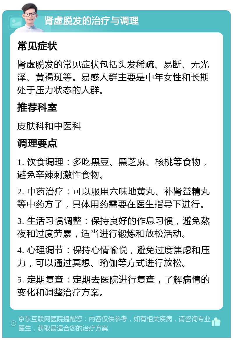 肾虚脱发的治疗与调理 常见症状 肾虚脱发的常见症状包括头发稀疏、易断、无光泽、黄褐斑等。易感人群主要是中年女性和长期处于压力状态的人群。 推荐科室 皮肤科和中医科 调理要点 1. 饮食调理：多吃黑豆、黑芝麻、核桃等食物，避免辛辣刺激性食物。 2. 中药治疗：可以服用六味地黄丸、补肾益精丸等中药方子，具体用药需要在医生指导下进行。 3. 生活习惯调整：保持良好的作息习惯，避免熬夜和过度劳累，适当进行锻炼和放松活动。 4. 心理调节：保持心情愉悦，避免过度焦虑和压力，可以通过冥想、瑜伽等方式进行放松。 5. 定期复查：定期去医院进行复查，了解病情的变化和调整治疗方案。