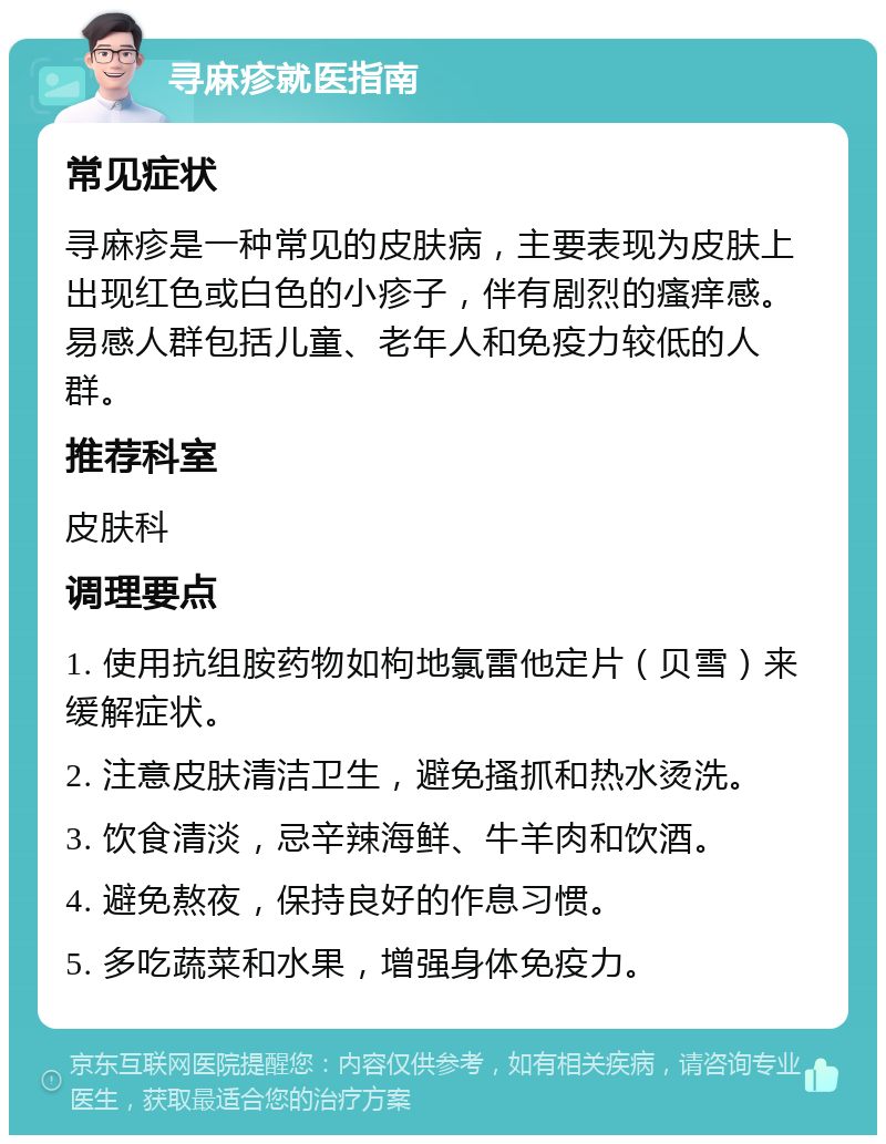 寻麻疹就医指南 常见症状 寻麻疹是一种常见的皮肤病，主要表现为皮肤上出现红色或白色的小疹子，伴有剧烈的瘙痒感。易感人群包括儿童、老年人和免疫力较低的人群。 推荐科室 皮肤科 调理要点 1. 使用抗组胺药物如枸地氯雷他定片（贝雪）来缓解症状。 2. 注意皮肤清洁卫生，避免搔抓和热水烫洗。 3. 饮食清淡，忌辛辣海鲜、牛羊肉和饮酒。 4. 避免熬夜，保持良好的作息习惯。 5. 多吃蔬菜和水果，增强身体免疫力。