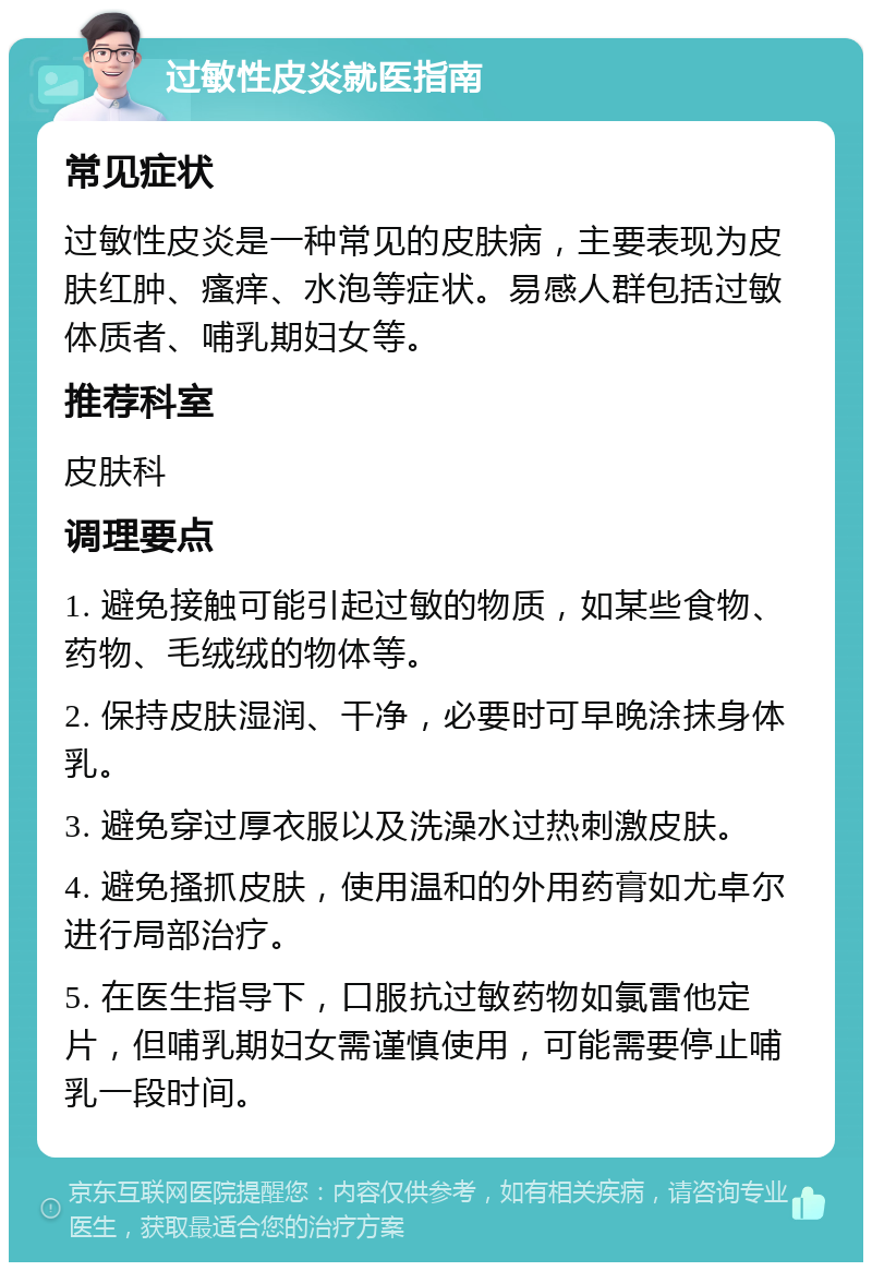 过敏性皮炎就医指南 常见症状 过敏性皮炎是一种常见的皮肤病，主要表现为皮肤红肿、瘙痒、水泡等症状。易感人群包括过敏体质者、哺乳期妇女等。 推荐科室 皮肤科 调理要点 1. 避免接触可能引起过敏的物质，如某些食物、药物、毛绒绒的物体等。 2. 保持皮肤湿润、干净，必要时可早晚涂抹身体乳。 3. 避免穿过厚衣服以及洗澡水过热刺激皮肤。 4. 避免搔抓皮肤，使用温和的外用药膏如尤卓尔进行局部治疗。 5. 在医生指导下，口服抗过敏药物如氯雷他定片，但哺乳期妇女需谨慎使用，可能需要停止哺乳一段时间。