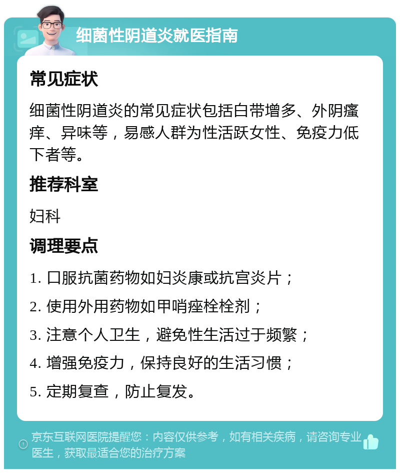 细菌性阴道炎就医指南 常见症状 细菌性阴道炎的常见症状包括白带增多、外阴瘙痒、异味等，易感人群为性活跃女性、免疫力低下者等。 推荐科室 妇科 调理要点 1. 口服抗菌药物如妇炎康或抗宫炎片； 2. 使用外用药物如甲哨痤栓栓剂； 3. 注意个人卫生，避免性生活过于频繁； 4. 增强免疫力，保持良好的生活习惯； 5. 定期复查，防止复发。