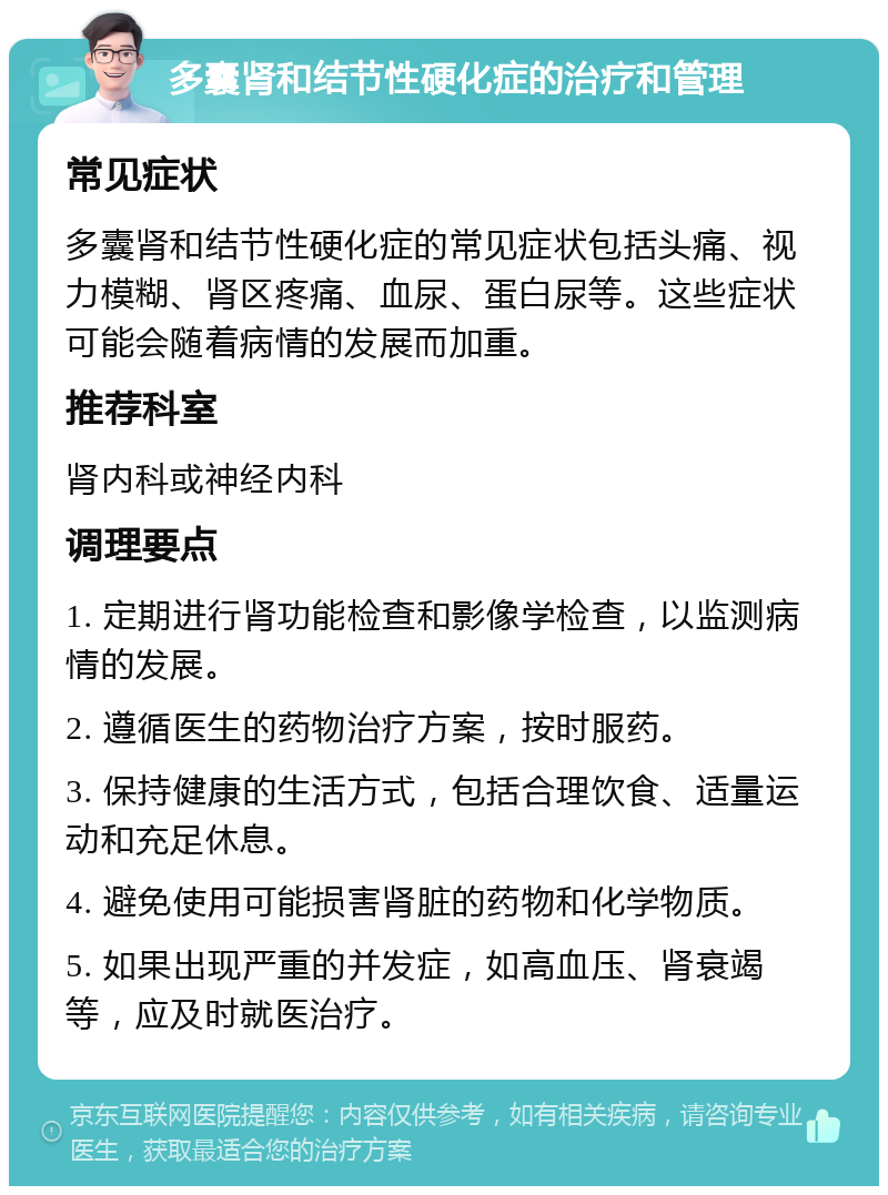 多囊肾和结节性硬化症的治疗和管理 常见症状 多囊肾和结节性硬化症的常见症状包括头痛、视力模糊、肾区疼痛、血尿、蛋白尿等。这些症状可能会随着病情的发展而加重。 推荐科室 肾内科或神经内科 调理要点 1. 定期进行肾功能检查和影像学检查，以监测病情的发展。 2. 遵循医生的药物治疗方案，按时服药。 3. 保持健康的生活方式，包括合理饮食、适量运动和充足休息。 4. 避免使用可能损害肾脏的药物和化学物质。 5. 如果出现严重的并发症，如高血压、肾衰竭等，应及时就医治疗。