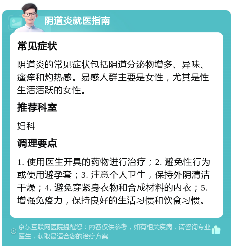 阴道炎就医指南 常见症状 阴道炎的常见症状包括阴道分泌物增多、异味、瘙痒和灼热感。易感人群主要是女性，尤其是性生活活跃的女性。 推荐科室 妇科 调理要点 1. 使用医生开具的药物进行治疗；2. 避免性行为或使用避孕套；3. 注意个人卫生，保持外阴清洁干燥；4. 避免穿紧身衣物和合成材料的内衣；5. 增强免疫力，保持良好的生活习惯和饮食习惯。