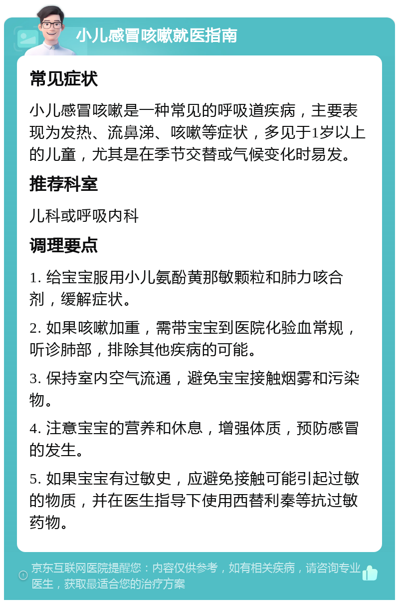 小儿感冒咳嗽就医指南 常见症状 小儿感冒咳嗽是一种常见的呼吸道疾病，主要表现为发热、流鼻涕、咳嗽等症状，多见于1岁以上的儿童，尤其是在季节交替或气候变化时易发。 推荐科室 儿科或呼吸内科 调理要点 1. 给宝宝服用小儿氨酚黄那敏颗粒和肺力咳合剂，缓解症状。 2. 如果咳嗽加重，需带宝宝到医院化验血常规，听诊肺部，排除其他疾病的可能。 3. 保持室内空气流通，避免宝宝接触烟雾和污染物。 4. 注意宝宝的营养和休息，增强体质，预防感冒的发生。 5. 如果宝宝有过敏史，应避免接触可能引起过敏的物质，并在医生指导下使用西替利秦等抗过敏药物。