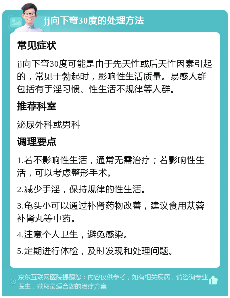 jj向下弯30度的处理方法 常见症状 jj向下弯30度可能是由于先天性或后天性因素引起的，常见于勃起时，影响性生活质量。易感人群包括有手淫习惯、性生活不规律等人群。 推荐科室 泌尿外科或男科 调理要点 1.若不影响性生活，通常无需治疗；若影响性生活，可以考虑整形手术。 2.减少手淫，保持规律的性生活。 3.龟头小可以通过补肾药物改善，建议食用苁蓉补肾丸等中药。 4.注意个人卫生，避免感染。 5.定期进行体检，及时发现和处理问题。