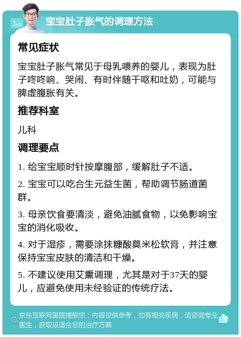 宝宝肚子胀气的调理方法 常见症状 宝宝肚子胀气常见于母乳喂养的婴儿，表现为肚子咚咚响、哭闹、有时伴随干呕和吐奶，可能与脾虚腹胀有关。 推荐科室 儿科 调理要点 1. 给宝宝顺时针按摩腹部，缓解肚子不适。 2. 宝宝可以吃合生元益生菌，帮助调节肠道菌群。 3. 母亲饮食要清淡，避免油腻食物，以免影响宝宝的消化吸收。 4. 对于湿疹，需要涂抹糠酸莫米松软膏，并注意保持宝宝皮肤的清洁和干燥。 5. 不建议使用艾熏调理，尤其是对于37天的婴儿，应避免使用未经验证的传统疗法。