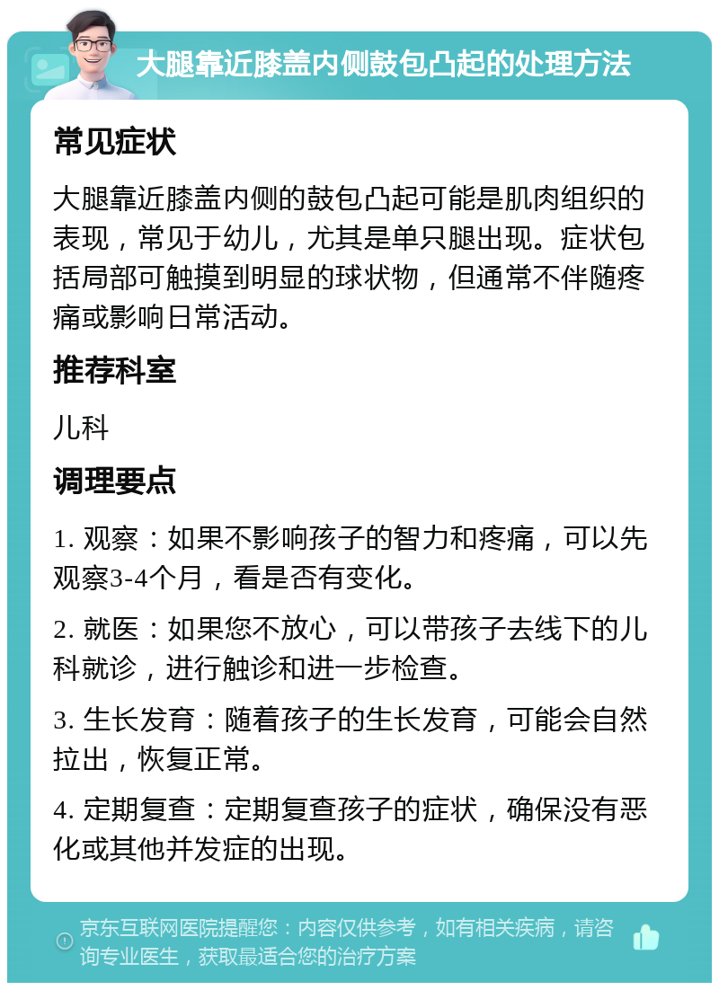 大腿靠近膝盖内侧鼓包凸起的处理方法 常见症状 大腿靠近膝盖内侧的鼓包凸起可能是肌肉组织的表现，常见于幼儿，尤其是单只腿出现。症状包括局部可触摸到明显的球状物，但通常不伴随疼痛或影响日常活动。 推荐科室 儿科 调理要点 1. 观察：如果不影响孩子的智力和疼痛，可以先观察3-4个月，看是否有变化。 2. 就医：如果您不放心，可以带孩子去线下的儿科就诊，进行触诊和进一步检查。 3. 生长发育：随着孩子的生长发育，可能会自然拉出，恢复正常。 4. 定期复查：定期复查孩子的症状，确保没有恶化或其他并发症的出现。