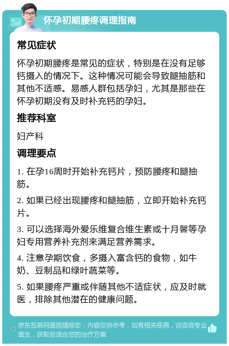 怀孕初期腰疼调理指南 常见症状 怀孕初期腰疼是常见的症状，特别是在没有足够钙摄入的情况下。这种情况可能会导致腿抽筋和其他不适感。易感人群包括孕妇，尤其是那些在怀孕初期没有及时补充钙的孕妇。 推荐科室 妇产科 调理要点 1. 在孕16周时开始补充钙片，预防腰疼和腿抽筋。 2. 如果已经出现腰疼和腿抽筋，立即开始补充钙片。 3. 可以选择海外爱乐维复合维生素或十月馨等孕妇专用营养补充剂来满足营养需求。 4. 注意孕期饮食，多摄入富含钙的食物，如牛奶、豆制品和绿叶蔬菜等。 5. 如果腰疼严重或伴随其他不适症状，应及时就医，排除其他潜在的健康问题。