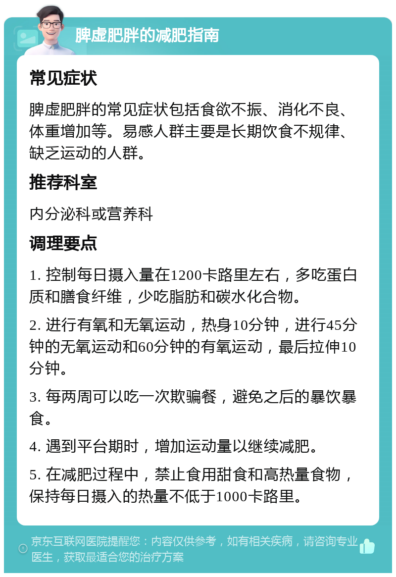 脾虚肥胖的减肥指南 常见症状 脾虚肥胖的常见症状包括食欲不振、消化不良、体重增加等。易感人群主要是长期饮食不规律、缺乏运动的人群。 推荐科室 内分泌科或营养科 调理要点 1. 控制每日摄入量在1200卡路里左右，多吃蛋白质和膳食纤维，少吃脂肪和碳水化合物。 2. 进行有氧和无氧运动，热身10分钟，进行45分钟的无氧运动和60分钟的有氧运动，最后拉伸10分钟。 3. 每两周可以吃一次欺骗餐，避免之后的暴饮暴食。 4. 遇到平台期时，增加运动量以继续减肥。 5. 在减肥过程中，禁止食用甜食和高热量食物，保持每日摄入的热量不低于1000卡路里。