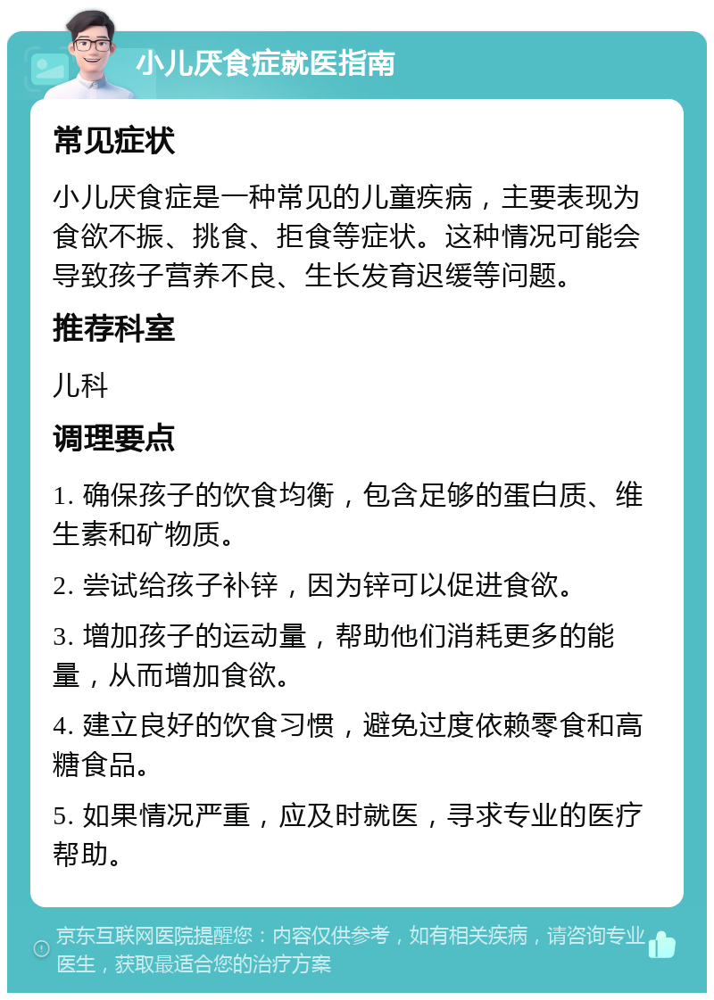 小儿厌食症就医指南 常见症状 小儿厌食症是一种常见的儿童疾病，主要表现为食欲不振、挑食、拒食等症状。这种情况可能会导致孩子营养不良、生长发育迟缓等问题。 推荐科室 儿科 调理要点 1. 确保孩子的饮食均衡，包含足够的蛋白质、维生素和矿物质。 2. 尝试给孩子补锌，因为锌可以促进食欲。 3. 增加孩子的运动量，帮助他们消耗更多的能量，从而增加食欲。 4. 建立良好的饮食习惯，避免过度依赖零食和高糖食品。 5. 如果情况严重，应及时就医，寻求专业的医疗帮助。