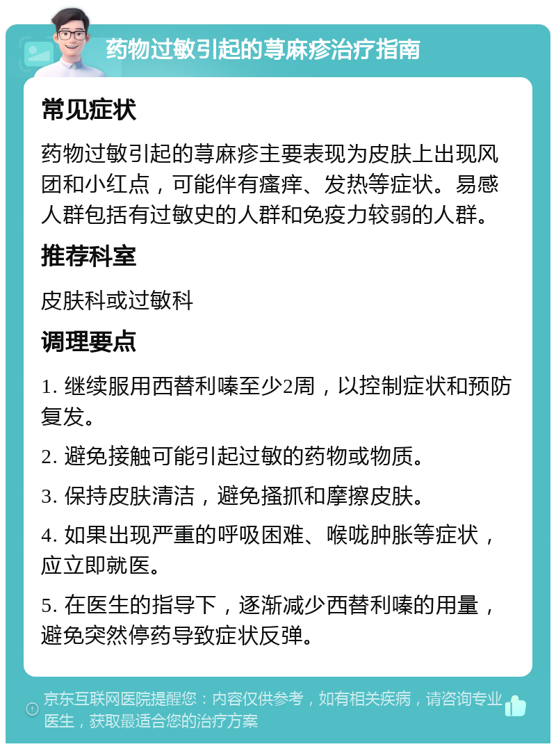 药物过敏引起的荨麻疹治疗指南 常见症状 药物过敏引起的荨麻疹主要表现为皮肤上出现风团和小红点，可能伴有瘙痒、发热等症状。易感人群包括有过敏史的人群和免疫力较弱的人群。 推荐科室 皮肤科或过敏科 调理要点 1. 继续服用西替利嗪至少2周，以控制症状和预防复发。 2. 避免接触可能引起过敏的药物或物质。 3. 保持皮肤清洁，避免搔抓和摩擦皮肤。 4. 如果出现严重的呼吸困难、喉咙肿胀等症状，应立即就医。 5. 在医生的指导下，逐渐减少西替利嗪的用量，避免突然停药导致症状反弹。