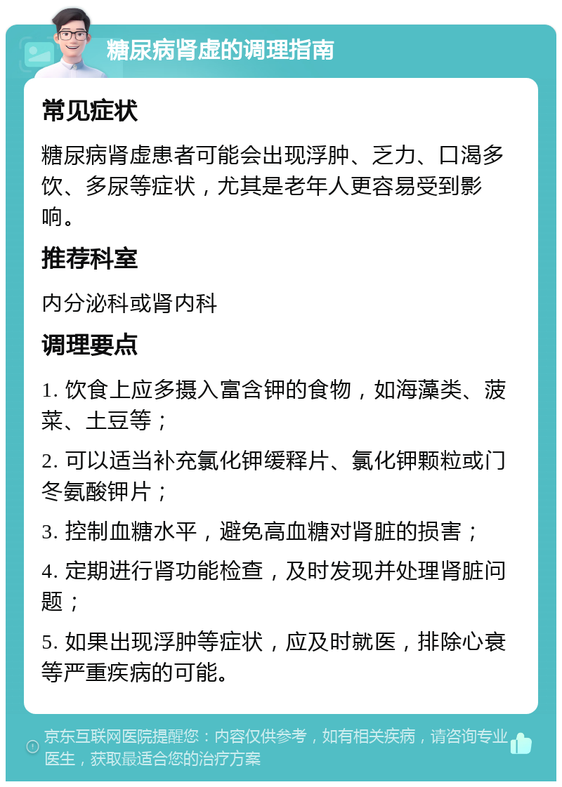 糖尿病肾虚的调理指南 常见症状 糖尿病肾虚患者可能会出现浮肿、乏力、口渴多饮、多尿等症状，尤其是老年人更容易受到影响。 推荐科室 内分泌科或肾内科 调理要点 1. 饮食上应多摄入富含钾的食物，如海藻类、菠菜、土豆等； 2. 可以适当补充氯化钾缓释片、氯化钾颗粒或门冬氨酸钾片； 3. 控制血糖水平，避免高血糖对肾脏的损害； 4. 定期进行肾功能检查，及时发现并处理肾脏问题； 5. 如果出现浮肿等症状，应及时就医，排除心衰等严重疾病的可能。