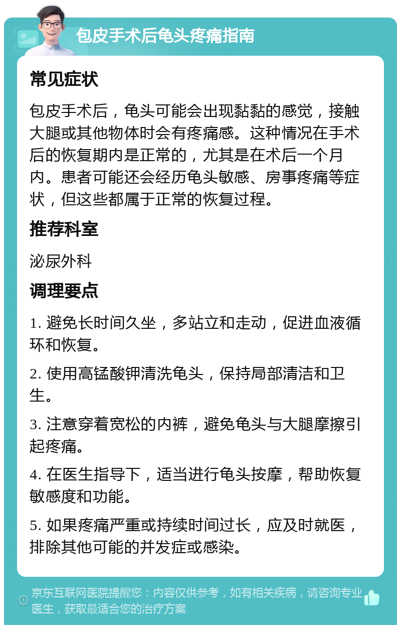 包皮手术后龟头疼痛指南 常见症状 包皮手术后，龟头可能会出现黏黏的感觉，接触大腿或其他物体时会有疼痛感。这种情况在手术后的恢复期内是正常的，尤其是在术后一个月内。患者可能还会经历龟头敏感、房事疼痛等症状，但这些都属于正常的恢复过程。 推荐科室 泌尿外科 调理要点 1. 避免长时间久坐，多站立和走动，促进血液循环和恢复。 2. 使用高锰酸钾清洗龟头，保持局部清洁和卫生。 3. 注意穿着宽松的内裤，避免龟头与大腿摩擦引起疼痛。 4. 在医生指导下，适当进行龟头按摩，帮助恢复敏感度和功能。 5. 如果疼痛严重或持续时间过长，应及时就医，排除其他可能的并发症或感染。