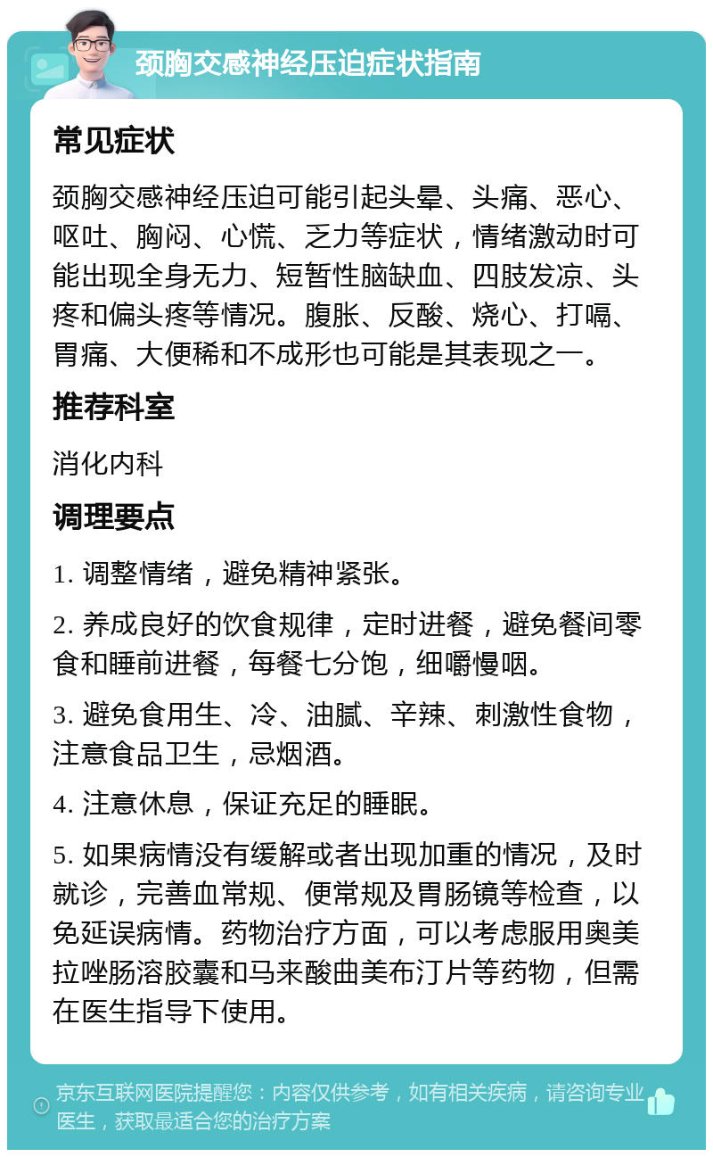 颈胸交感神经压迫症状指南 常见症状 颈胸交感神经压迫可能引起头晕、头痛、恶心、呕吐、胸闷、心慌、乏力等症状，情绪激动时可能出现全身无力、短暂性脑缺血、四肢发凉、头疼和偏头疼等情况。腹胀、反酸、烧心、打嗝、胃痛、大便稀和不成形也可能是其表现之一。 推荐科室 消化内科 调理要点 1. 调整情绪，避免精神紧张。 2. 养成良好的饮食规律，定时进餐，避免餐间零食和睡前进餐，每餐七分饱，细嚼慢咽。 3. 避免食用生、冷、油腻、辛辣、刺激性食物，注意食品卫生，忌烟酒。 4. 注意休息，保证充足的睡眠。 5. 如果病情没有缓解或者出现加重的情况，及时就诊，完善血常规、便常规及胃肠镜等检查，以免延误病情。药物治疗方面，可以考虑服用奥美拉唑肠溶胶囊和马来酸曲美布汀片等药物，但需在医生指导下使用。